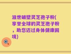 滋世破壁灵芝孢子粉(享誉全球的灵芝孢子粉，助您迈过身体健康困境)