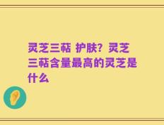 灵芝三萜 护肤？灵芝三萜含量最高的灵芝是什么