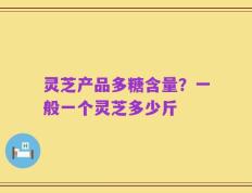 灵芝产品多糖含量？一般一个灵芝多少斤