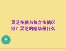 灵芝多糖与复合多糖区别？灵芝的精华是什么