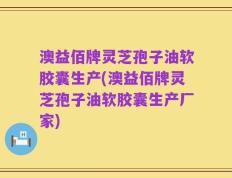 澳益佰牌灵芝孢子油软胶囊生产(澳益佰牌灵芝孢子油软胶囊生产厂家)