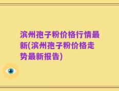 滨州孢子粉价格行情最新(滨州孢子粉价格走势最新报告)