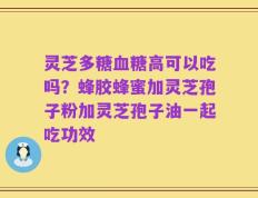 灵芝多糖血糖高可以吃吗？蜂胶蜂蜜加灵芝孢子粉加灵芝孢子油一起吃功效