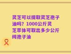 灵芝可以提取灵芝孢子油吗？1000公斤灵芝萃体可取出多少公斤纯孢子油