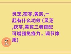 灵芝,茯苓,黄芪,一起有什么功效 (灵芝,茯苓,黄芪三者搭配可增强免疫力，调节体质)