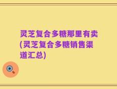 灵芝复合多糖那里有卖(灵芝复合多糖销售渠道汇总)
