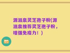 源滋泉灵芝孢子粉(源滋泉推荐灵芝孢子粉，增强免疫力！)