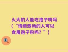 火大的人能吃孢子粉吗(“情绪激动的人可以食用孢子粉吗？”)
