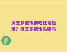 灵芝多糖饭前吃还是饭后？灵芝多糖治失眠吗
