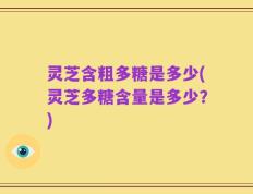 灵芝含粗多糖是多少(灵芝多糖含量是多少？)