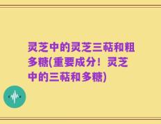 灵芝中的灵芝三萜和粗多糖(重要成分！灵芝中的三萜和多糖)