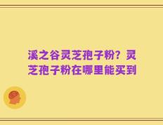 溪之谷灵芝孢子粉？灵芝孢子粉在哪里能买到