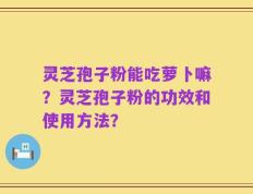 灵芝孢子粉能吃萝卜嘛？灵芝孢子粉的功效和使用方法？