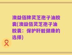 澳益佰牌灵芝孢子油胶囊(澳益佰灵芝孢子油胶囊：保护肝脏健康的选择)