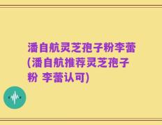 潘自航灵芝孢子粉李蕾(潘自航推荐灵芝孢子粉 李蕾认可)