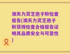 澳天力灵芝孢子粉检查报告(澳天力灵芝孢子粉获得检查合格报告证明其品质安全与可靠性)