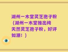 湖州一木堂灵芝孢子粉 (湖州一木堂推出纯天然灵芝孢子粉，好评如潮！)