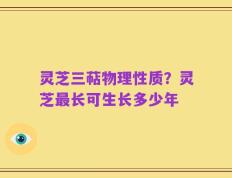 灵芝三萜物理性质？灵芝最长可生长多少年