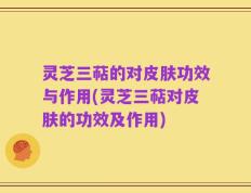 灵芝三萜的对皮肤功效与作用(灵芝三萜对皮肤的功效及作用)