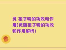 灵 孢子粉的功效和作用(灵菌孢子粉的功效和作用解析)