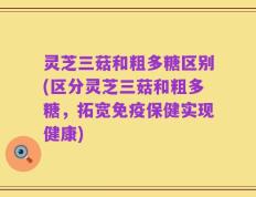 灵芝三菇和粗多糖区别(区分灵芝三菇和粗多糖，拓宽免疫保健实现健康)