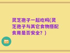 灵芝孢子一起吃吗(灵芝孢子与其它食物搭配食用是否安全？)