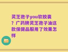 灵芝孢子you软胶囊？广药牌灵芝孢子油这款保健品服用了效果怎样