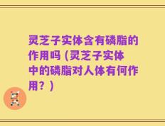灵芝子实体含有磷脂的作用吗 (灵芝子实体中的磷脂对人体有何作用？)