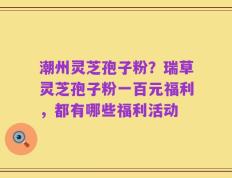 潮州灵芝孢子粉？瑞草灵芝孢子粉一百元福利，都有哪些福利活动