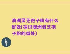 澳洲灵芝孢子粉有什么好处(探讨澳洲灵芝孢子粉的益处)