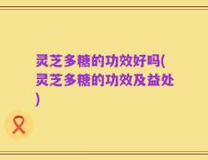 灵芝多糖的功效好吗(灵芝多糖的功效及益处)