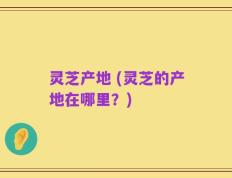 灵芝产地 (灵芝的产地在哪里？)