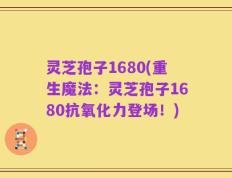 灵芝孢子1680(重生魔法：灵芝孢子1680抗氧化力登场！)