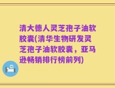 清大德人灵芝孢子油软胶囊(清华生物研发灵芝孢子油软胶囊，亚马逊畅销排行榜前列)