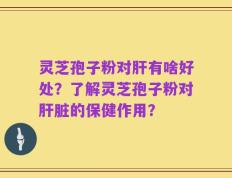 灵芝孢子粉对肝有啥好处？了解灵芝孢子粉对肝脏的保健作用？