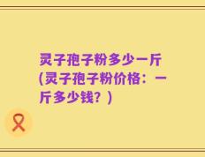 灵子孢子粉多少一斤 (灵子孢子粉价格：一斤多少钱？)