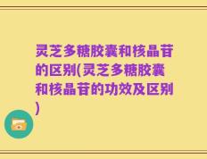 灵芝多糖胶囊和核晶苷的区别(灵芝多糖胶囊和核晶苷的功效及区别)