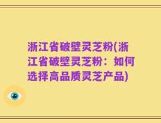 浙江省破壁灵芝粉(浙江省破壁灵芝粉：如何选择高品质灵芝产品)