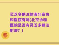 灵芝多糖注射液北京协和医院有吗(北京协和医院是否有灵芝多糖注射液？)