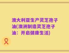澳大利亚生产灵芝孢子油(澳洲制造灵芝孢子油：开启健康生活)