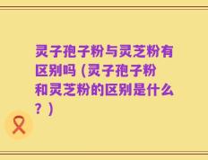 灵子孢子粉与灵芝粉有区别吗 (灵子孢子粉和灵芝粉的区别是什么？)