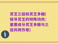 灵芝三菇和灵芝多糖(探寻灵芝的特殊功效：重要成分灵芝多糖与三菇共同作用)