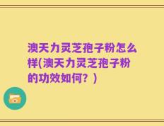 澳天力灵芝孢子粉怎么样(澳天力灵芝孢子粉的功效如何？)