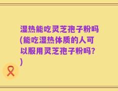 湿热能吃灵芝孢子粉吗(能吃湿热体质的人可以服用灵芝孢子粉吗？)