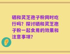 硒和灵芝孢子粉同时吃行吗？探讨硒和灵芝孢子粉一起食用的效果和注意事项？