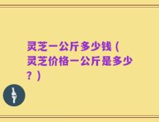 灵芝一公斤多少钱 (灵芝价格一公斤是多少？)