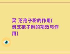 灵 芝孢子粉的作用(灵芝孢子粉的功效与作用)