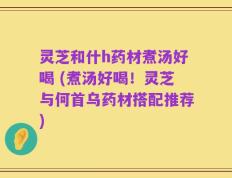 灵芝和什h药材煮汤好喝 (煮汤好喝！灵芝与何首乌药材搭配推荐)