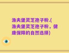 渔夫堡灵芝孢子粉.(渔夫堡灵芝孢子粉，健康保障的自然选择)