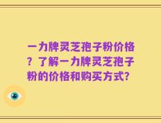 一力牌灵芝孢子粉价格？了解一力牌灵芝孢子粉的价格和购买方式？